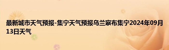 最新城市天气预报-集宁天气预报乌兰察布集宁2024年09月13日天气