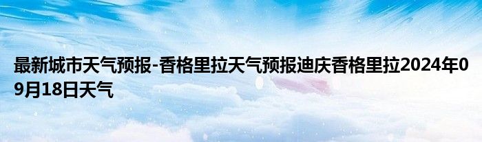 最新城市天气预报-香格里拉天气预报迪庆香格里拉2024年09月18日天气