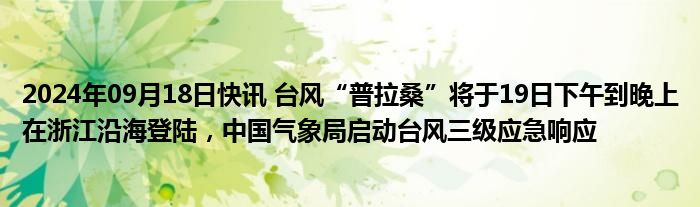 2024年09月18日快讯 台风“普拉桑”将于19日下午到晚上在浙江沿海登陆，中国气象局启动台风三级应急响应