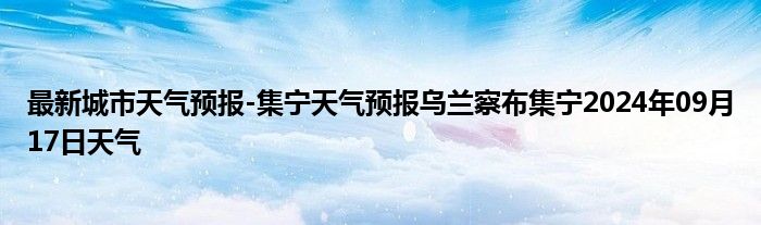 最新城市天气预报-集宁天气预报乌兰察布集宁2024年09月17日天气