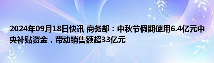 2024年09月18日快讯 商务部：中秋节假期使用6.4亿元中央补贴资金，带动销售额超33亿元