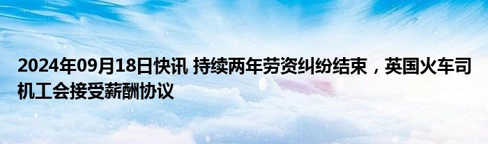 2024年09月18日快讯 持续两年劳资纠纷结束，英国火车司机工会接受薪酬协议