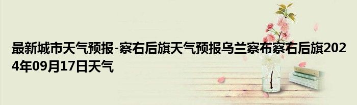 最新城市天气预报-察右后旗天气预报乌兰察布察右后旗2024年09月17日天气