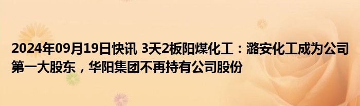 2024年09月19日快讯 3天2板阳煤化工：潞安化工成为公司第一大股东，华阳集团不再持有公司股份