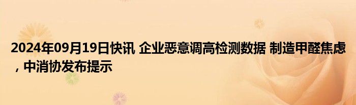 2024年09月19日快讯 企业恶意调高检测数据 制造甲醛焦虑，中消协发布提示