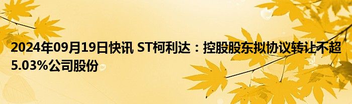 2024年09月19日快讯 ST柯利达：控股股东拟协议转让不超5.03%公司股份