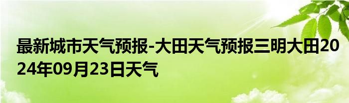 最新城市天气预报-大田天气预报三明大田2024年09月23日天气