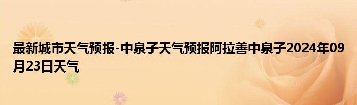 最新城市天气预报-中泉子天气预报阿拉善中泉子2024年09月23日天气