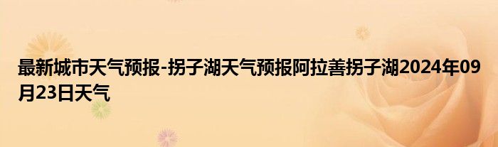 最新城市天气预报-拐子湖天气预报阿拉善拐子湖2024年09月23日天气