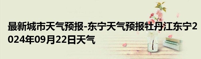 最新城市天气预报-东宁天气预报牡丹江东宁2024年09月22日天气