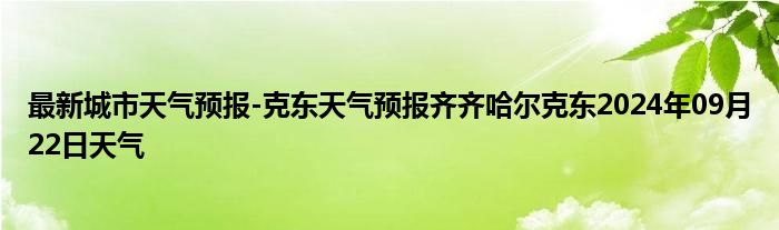 最新城市天气预报-克东天气预报齐齐哈尔克东2024年09月22日天气