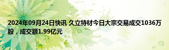 2024年09月24日快讯 久立特材今日大宗交易成交1036万股，成交额1.99亿元