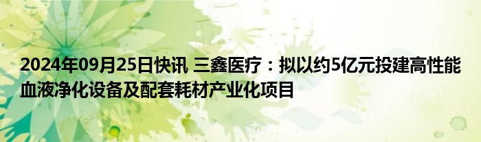 2024年09月25日快讯 三鑫医疗：拟以约5亿元投建高性能血液净化设备及配套耗材产业化项目