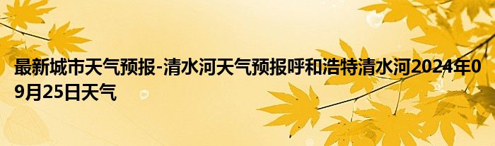 最新城市天气预报-清水河天气预报呼和浩特清水河2024年09月25日天气