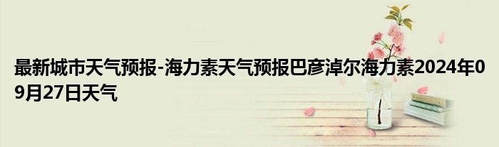 最新城市天气预报-海力素天气预报巴彦淖尔海力素2024年09月27日天气