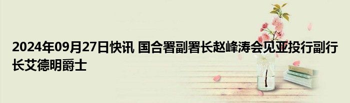 2024年09月27日快讯 国合署副署长赵峰涛会见亚投行副行长艾德明爵士