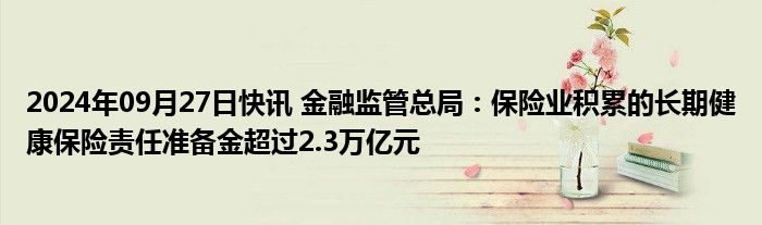 2024年09月27日快讯 金融监管总局：保险业积累的长期健康保险责任准备金超过2.3万亿元