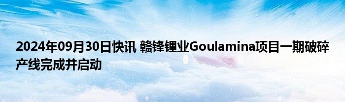 2024年09月30日快讯 赣锋锂业Goulamina项目一期破碎产线完成并启动