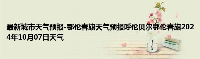 最新城市天气预报-鄂伦春旗天气预报呼伦贝尔鄂伦春旗2024年10月07日天气