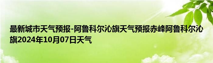 最新城市天气预报-阿鲁科尔沁旗天气预报赤峰阿鲁科尔沁旗2024年10月07日天气