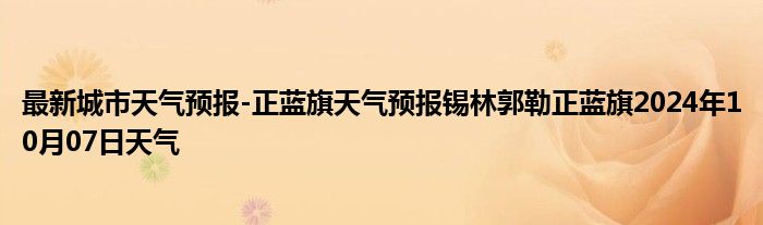 最新城市天气预报-正蓝旗天气预报锡林郭勒正蓝旗2024年10月07日天气