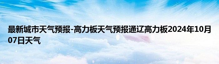 最新城市天气预报-高力板天气预报通辽高力板2024年10月07日天气