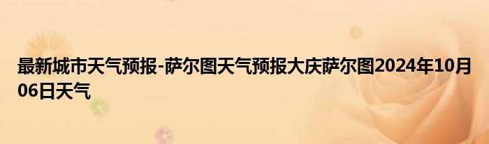 最新城市天气预报-萨尔图天气预报大庆萨尔图2024年10月06日天气