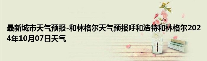 最新城市天气预报-和林格尔天气预报呼和浩特和林格尔2024年10月07日天气