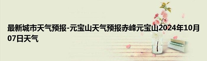 最新城市天气预报-元宝山天气预报赤峰元宝山2024年10月07日天气