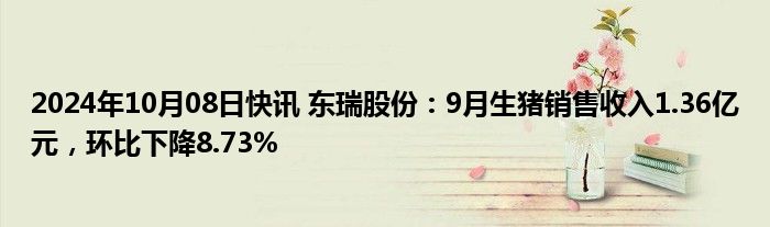 2024年10月08日快讯 东瑞股份：9月生猪销售收入1.36亿元，环比下降8.73%