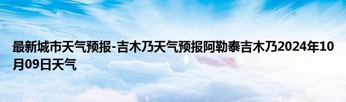 最新城市天气预报-吉木乃天气预报阿勒泰吉木乃2024年10月09日天气