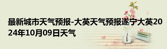 最新城市天气预报-大英天气预报遂宁大英2024年10月09日天气