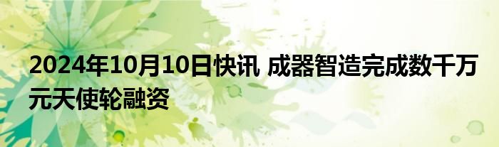 2024年10月10日快讯 成器智造完成数千万元天使轮融资