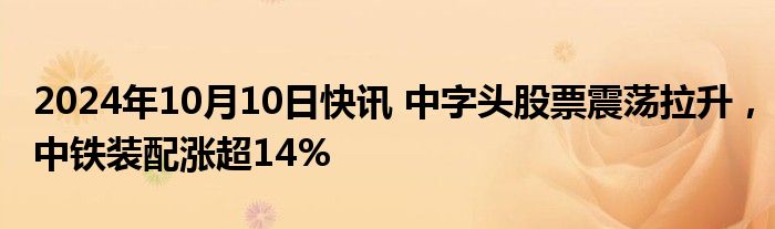 2024年10月10日快讯 中字头股票震荡拉升，中铁装配涨超14%