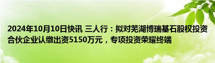 2024年10月10日快讯 三人行：拟对芜湖博瑞基石股权投资合伙企业认缴出资5150万元，专项投资荣耀终端