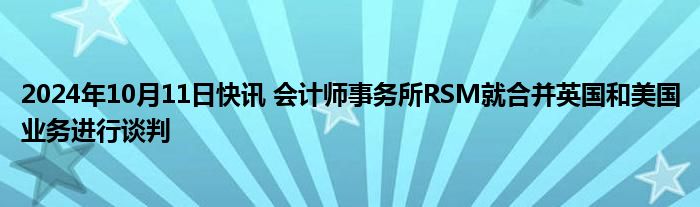 2024年10月11日快讯 会计师事务所RSM就合并英国和美国业务进行谈判