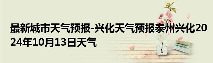 最新城市天气预报-兴化天气预报泰州兴化2024年10月13日天气