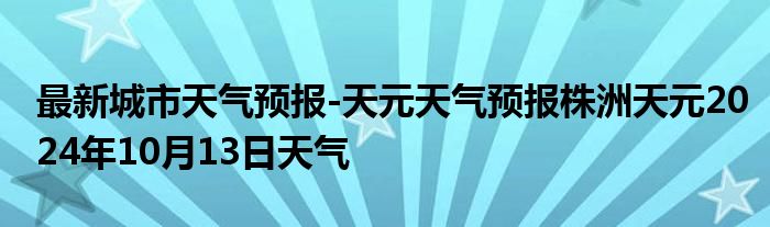 最新城市天气预报-天元天气预报株洲天元2024年10月13日天气