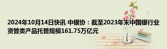 2024年10月14日快讯 中银协：截至2023年末中国银行业资管类产品托管规模161.75万亿元