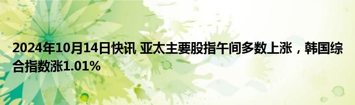 2024年10月14日快讯 亚太主要股指午间多数上涨，韩国综合指数涨1.01%