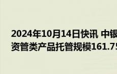 2024年10月14日快讯 中银协：截至2023年末中国银行业资管类产品托管规模161.75万亿元