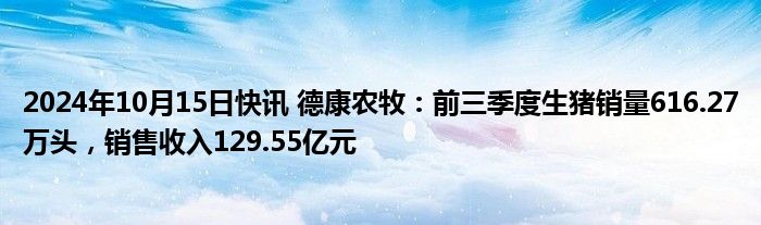 2024年10月15日快讯 德康农牧：前三季度生猪销量616.27万头，销售收入129.55亿元