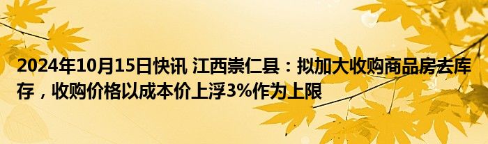 2024年10月15日快讯 江西崇仁县：拟加大收购商品房去库存，收购价格以成本价上浮3%作为上限