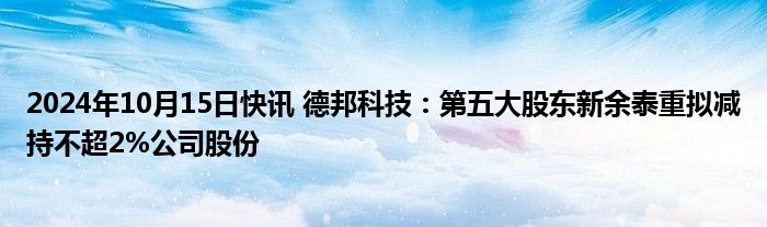 2024年10月15日快讯 德邦科技：第五大股东新余泰重拟减持不超2%公司股份