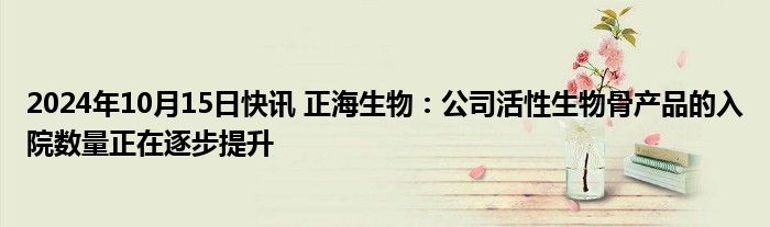 2024年10月15日快讯 正海生物：公司活性生物骨产品的入院数量正在逐步提升