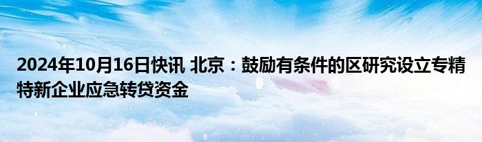 2024年10月16日快讯 北京：鼓励有条件的区研究设立专精特新企业应急转贷资金