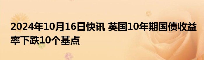 2024年10月16日快讯 英国10年期国债收益率下跌10个基点