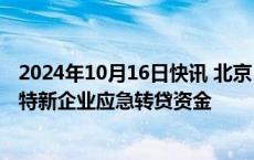 2024年10月16日快讯 北京：鼓励有条件的区研究设立专精特新企业应急转贷资金