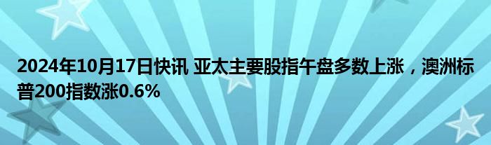 2024年10月17日快讯 亚太主要股指午盘多数上涨，澳洲标普200指数涨0.6%