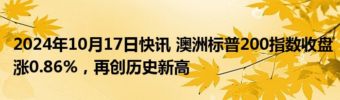 2024年10月17日快讯 澳洲标普200指数收盘涨0.86%，再创历史新高